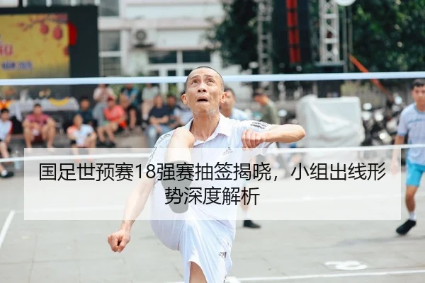 国足世预赛18强赛抽签揭晓，小组出线形势深度解析
