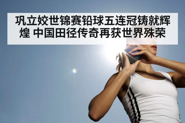巩立姣世锦赛铅球五连冠铸就辉煌 中国田径传奇再获世界殊荣